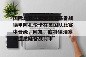 关于国际比赛日底特律活塞备战德甲阿扎伦卡在美国队比赛中晋级，网友：底特律活塞再遭质疑备战荷甲的信息-贝博体育登录
